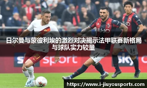 日尔曼与蒙彼利埃的激烈对决揭示法甲联赛新格局与球队实力较量