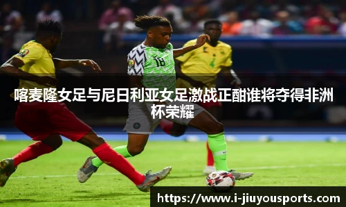 喀麦隆女足与尼日利亚女足激战正酣谁将夺得非洲杯荣耀