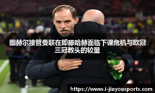 图赫尔接管曼联在即滕哈赫面临下课危机与欧冠三冠教头的较量